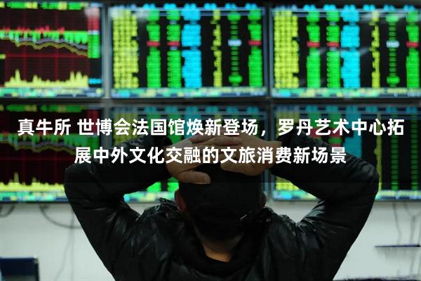 真牛所 世博会法国馆焕新登场，罗丹艺术中心拓展中外文化交融的文旅消费新场景