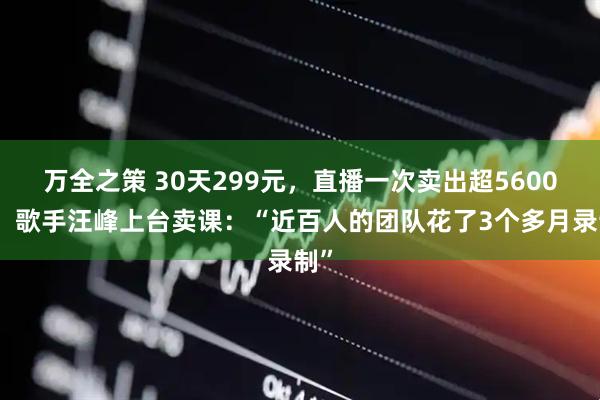 万全之策 30天299元，直播一次卖出超5600套！歌手汪峰上台卖课：“近百人的团队花了3个多月录制”