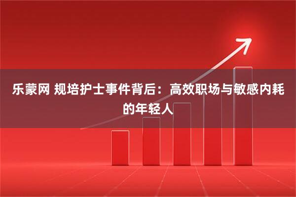 乐蒙网 规培护士事件背后：高效职场与敏感内耗的年轻人