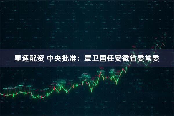 星速配资 中央批准：覃卫国任安徽省委常委