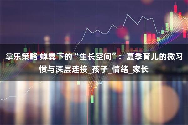 掌乐策略 蝉翼下的“生长空间”：夏季育儿的微习惯与深层连接_孩子_情绪_家长