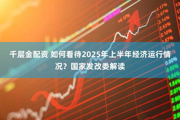 千层金配资 如何看待2025年上半年经济运行情况？国家发改委解读