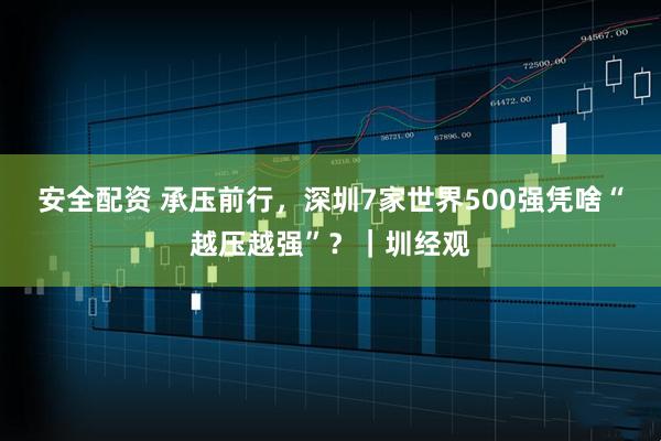 安全配资 承压前行，深圳7家世界500强凭啥“越压越强”？｜圳经观