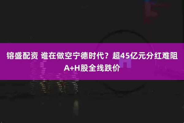 镕盛配资 谁在做空宁德时代？超45亿元分红难阻A+H股全线跌价