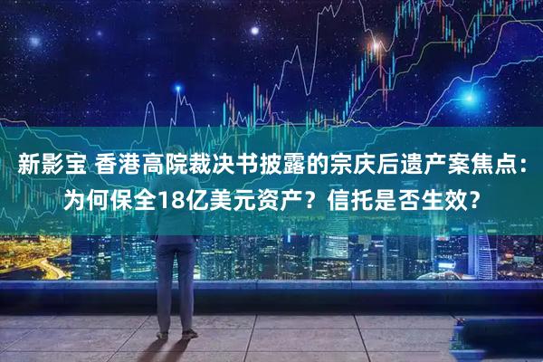 新影宝 香港高院裁决书披露的宗庆后遗产案焦点：为何保全18亿美元资产？信托是否生效？