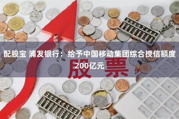 配股宝 浦发银行：给予中国移动集团综合授信额度200亿元