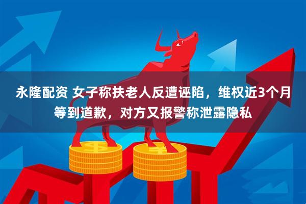 永隆配资 女子称扶老人反遭诬陷，维权近3个月等到道歉，对方又报警称泄露隐私