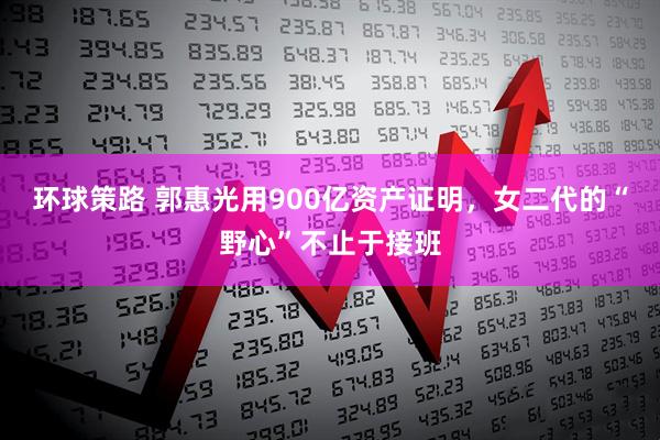 环球策路 郭惠光用900亿资产证明，女二代的“野心”不止于接班