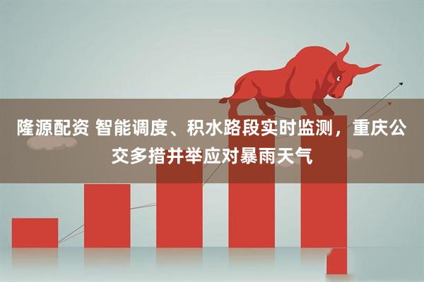 隆源配资 智能调度、积水路段实时监测，重庆公交多措并举应对暴雨天气