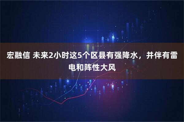 宏融信 未来2小时这5个区县有强降水，并伴有雷电和阵性大风