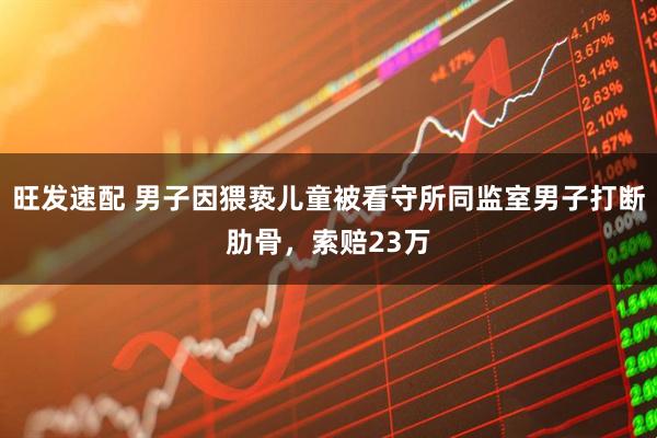 旺发速配 男子因猥亵儿童被看守所同监室男子打断肋骨，索赔23万