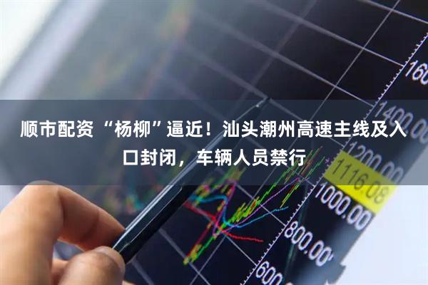 顺市配资 “杨柳”逼近！汕头潮州高速主线及入口封闭，车辆人员禁行