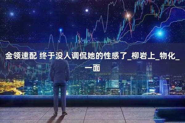 金领速配 终于没人调侃她的性感了_柳岩上_物化_一面