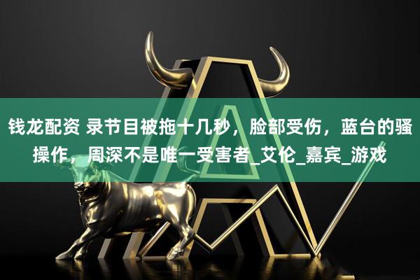 钱龙配资 录节目被拖十几秒，脸部受伤，蓝台的骚操作，周深不是唯一受害者_艾伦_嘉宾_游戏