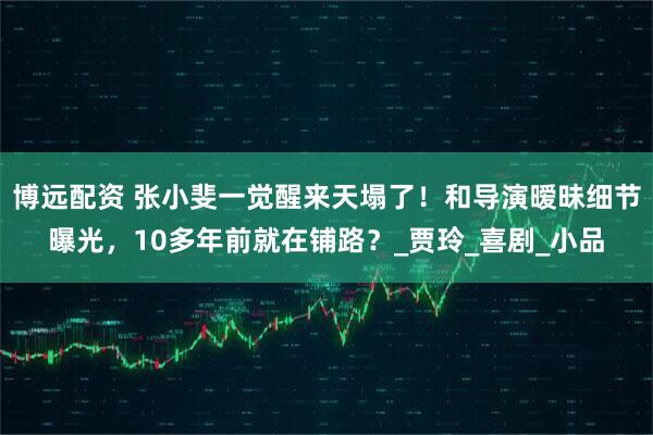 博远配资 张小斐一觉醒来天塌了！和导演暧昧细节曝光，10多年前就在铺路？_贾玲_喜剧_小品