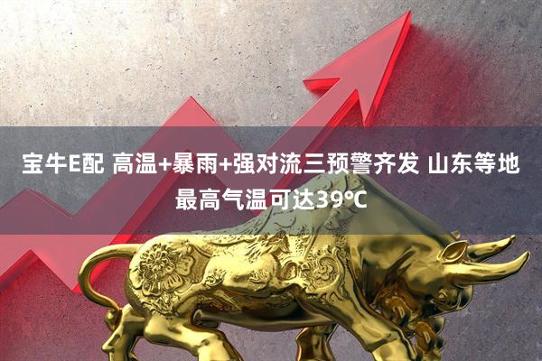 宝牛E配 高温+暴雨+强对流三预警齐发 山东等地最高气温可达39℃