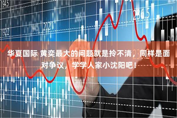 华夏国际 黄奕最大的问题就是拎不清，同样是面对争议，学学人家小沈阳吧！