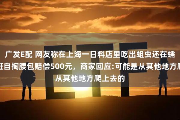 广发E配 网友称在上海一日料店里吃出蛆虫还在蠕动，领班自掏腰包赔偿500元，商家回应:可能是从其他地方爬上去的