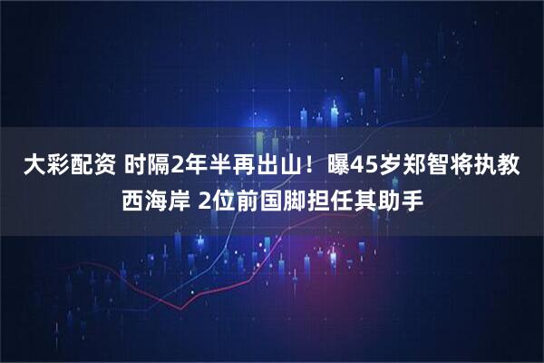 大彩配资 时隔2年半再出山！曝45岁郑智将执教西海岸 2位前国脚担任其助手