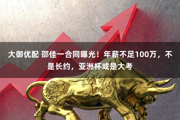 大御优配 邵佳一合同曝光！年薪不足100万，不是长约，亚洲杯或是大考