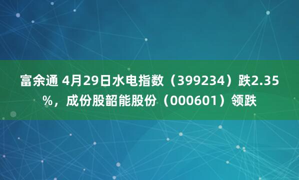 富余通 4月29日水电指数（399234）跌2.35%，成份股韶能股份（000601）领跌