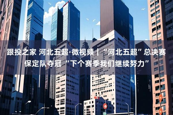 跟投之家 河北五超·微视频｜“河北五超”总决赛保定队夺冠 “下个赛季我们继续努力”
