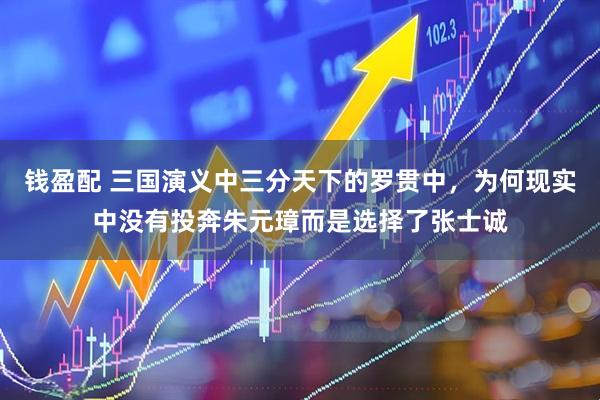钱盈配 三国演义中三分天下的罗贯中，为何现实中没有投奔朱元璋而是选择了张士诚